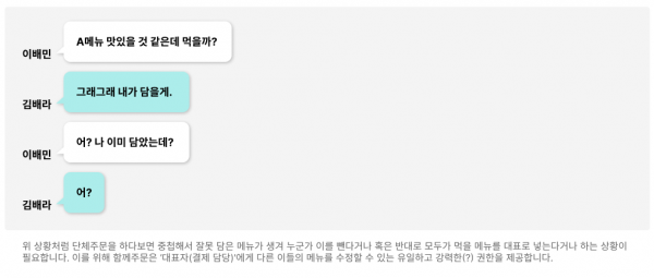 이배민 : A메뉴 맛있을 것 같은데 먹을까? 김배라 : 그래그래 내가 담을게. 이배민 : 어? 나 이미 담았는데?  김배라 : 어? 위 상황처럼 단체주문을 하다보면 중첩해서 잘못 담은 메뉴가 생겨 누군가 이를 뺀다거나 혹은 반대로 모두가 먹을 메뉴를 대표로 넣는다거나 하는 상황이 필요합니다. 이를 위해 함께주문은 ‘대표자(결제 담당)'에게 다른 이들의 메뉴를 수정할 수 있는 유일하고 강력한(?) 권한을 제공합니다. 